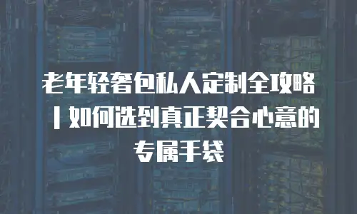 老年轻奢包私人定制全攻略｜如何选到真正契合心意的专属手袋
