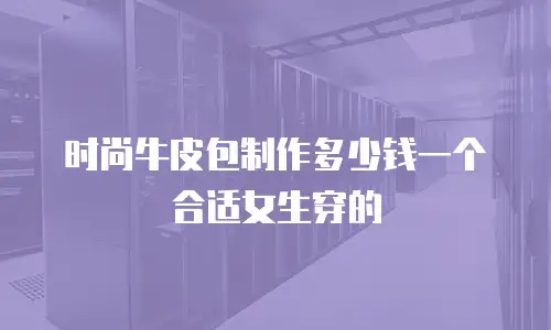 时尚牛皮包制作多少钱一个合适女生穿的