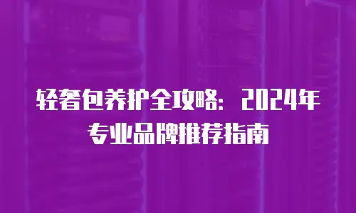 轻奢包养护全攻略：2024年专业品牌推荐指南