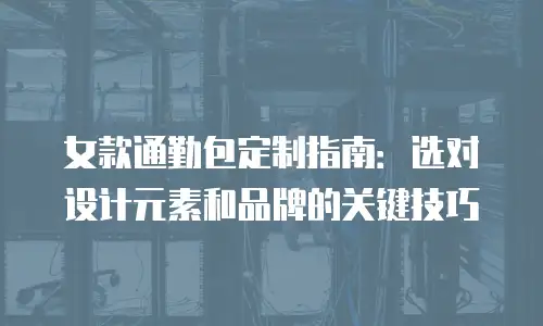 女款通勤包定制指南：选对设计元素和品牌的关键技巧