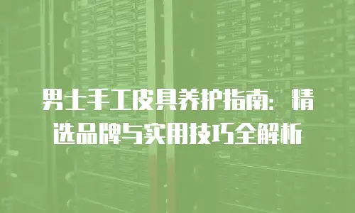 男士手工皮具养护指南：精选品牌与实用技巧全解析