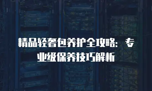 精品轻奢包养护全攻略：专业级保养技巧解析