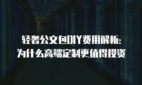 轻奢公文包DIY费用解析：为什么高端定制更值得投资