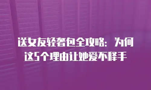 送女友轻奢包全攻略：为何这5个理由让她爱不释手