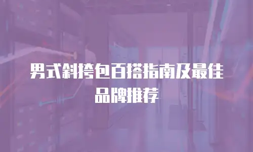 男式斜挎包百搭指南及最佳品牌推荐