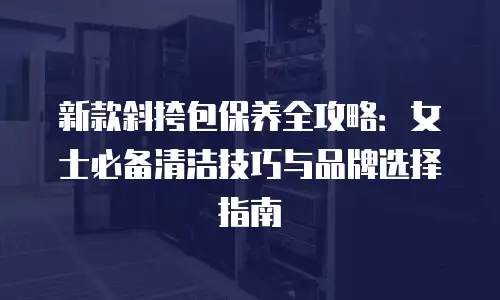 新款斜挎包保养全攻略：女士必备清洁技巧与品牌选择指南