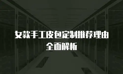 女款手工皮包定制推荐理由全面解析