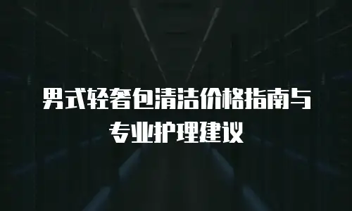 男式轻奢包清洁价格指南与专业护理建议