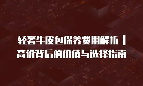 轻奢牛皮包保养费用解析 | 高价背后的价值与选择指南