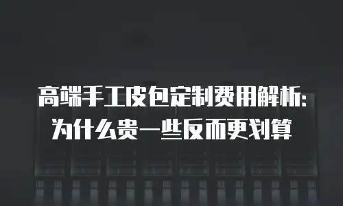 高端手工皮包定制费用解析：为什么贵一些反而更划算