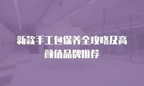新款手工包保养全攻略及高颜值品牌推荐
