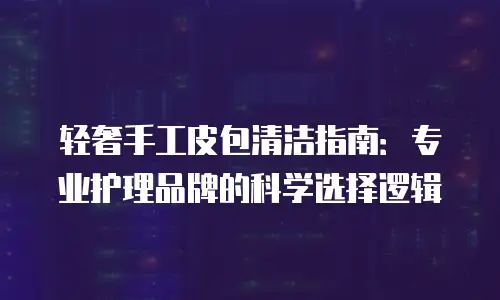 轻奢手工皮包清洁指南：专业护理品牌的科学选择逻辑