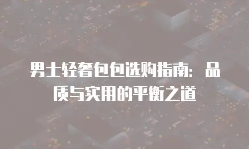 男士轻奢包包选购指南：品质与实用的平衡之道