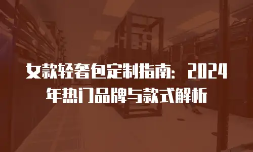 女款轻奢包定制指南：2024年热门品牌与款式解析