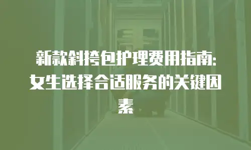 新款斜挎包护理费用指南：女生选择合适服务的关键因素