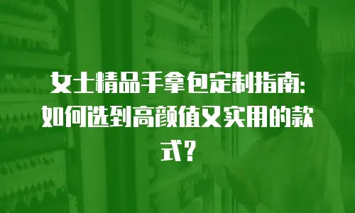 女士精品手拿包定制指南：如何选到高颜值又实用的款式？