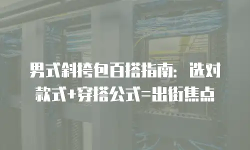 男式斜挎包百搭指南：选对款式+穿搭公式=出街焦点