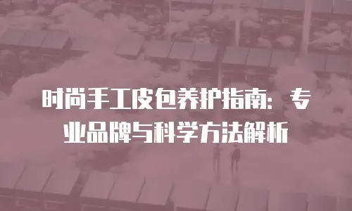 时尚手工皮包养护指南：专业品牌与科学方法解析
