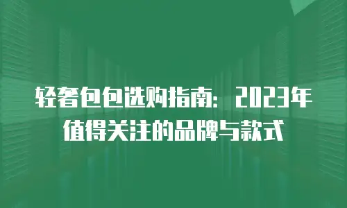轻奢包包选购指南：2023年值得关注的品牌与款式