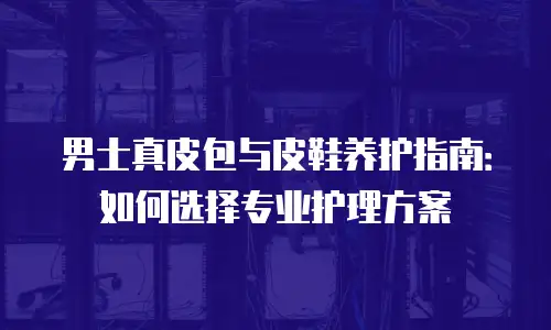 男士真皮包与皮鞋养护指南：如何选择专业护理方案