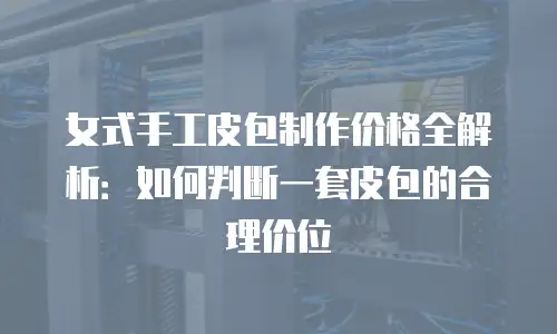 女式手工皮包制作价格全解析：如何判断一套皮包的合理价位