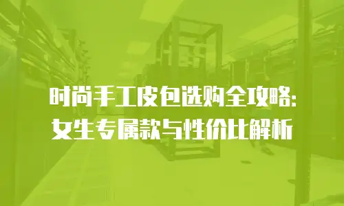 时尚手工皮包选购全攻略：女生专属款与性价比解析