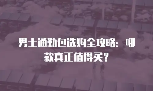 男士通勤包选购全攻略：哪款真正值得买？