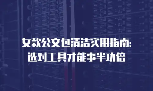 女款公文包清洁实用指南：选对工具才能事半功倍