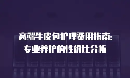 高端牛皮包护理费用指南：专业养护的性价比分析