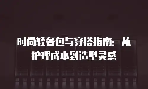 时尚轻奢包与穿搭指南：从护理成本到造型灵感