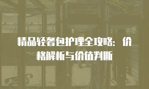 精品轻奢包护理全攻略：价格解析与价值判断