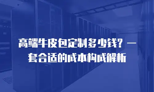 高端牛皮包定制多少钱？一套合适的成本构成解析