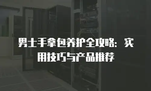 男士手拿包养护全攻略：实用技巧与产品推荐