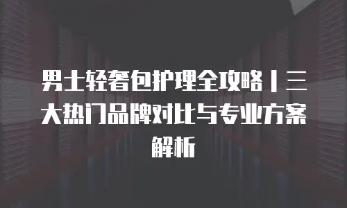 男士轻奢包护理全攻略｜三大热门品牌对比与专业方案解析