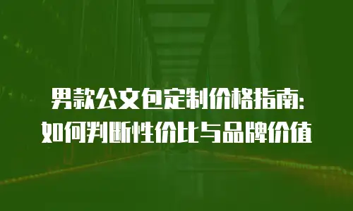 男款公文包定制价格指南：如何判断性价比与品牌价值
