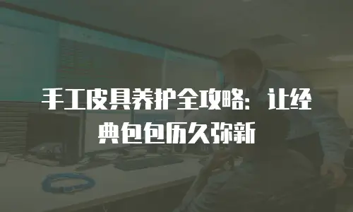 手工皮具养护全攻略：让经典包包历久弥新