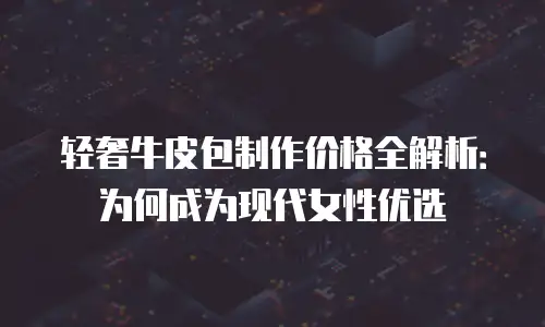 轻奢牛皮包制作价格全解析：为何成为现代女性优选