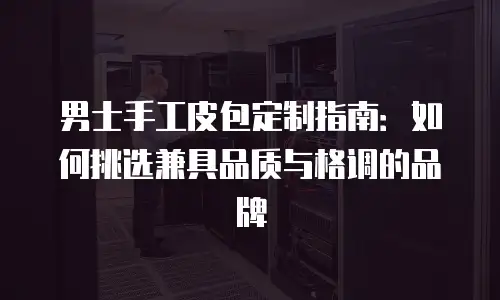 男士手工皮包定制指南：如何挑选兼具品质与格调的品牌