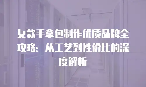 女款手拿包制作优质品牌全攻略：从工艺到性价比的深度解析