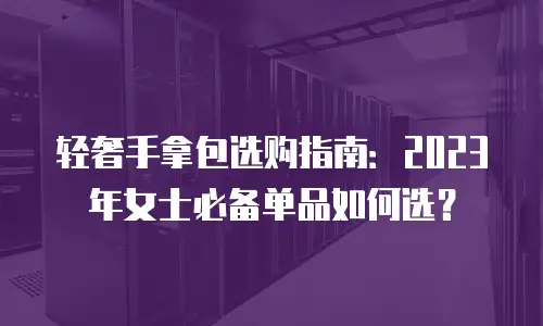 轻奢手拿包选购指南：2023年女士必备单品如何选？