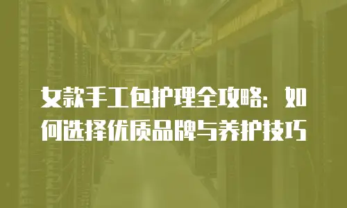 女款手工包护理全攻略：如何选择优质品牌与养护技巧