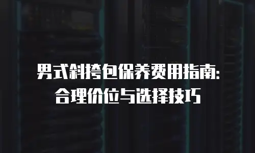 男式斜挎包保养费用指南：合理价位与选择技巧