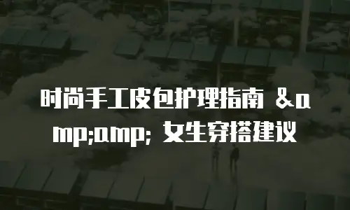 时尚手工皮包护理指南 &amp; 女生穿搭建议