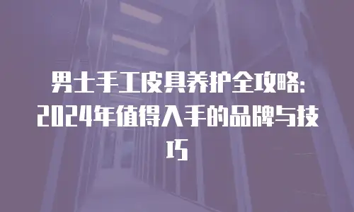 男士手工皮具养护全攻略：2024年值得入手的品牌与技巧