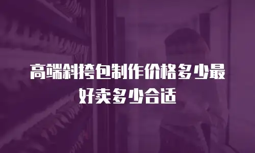 高端斜挎包制作价格多少最好卖多少合适