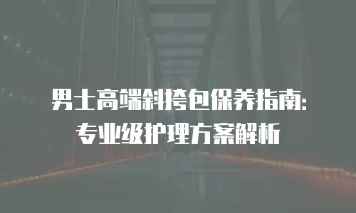 男士高端斜挎包保养指南：专业级护理方案解析