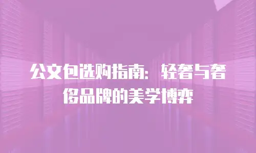 公文包选购指南：轻奢与奢侈品牌的美学博弈