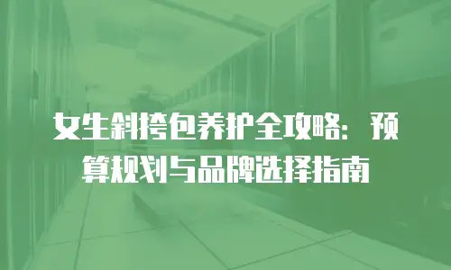 女生斜挎包养护全攻略：预算规划与品牌选择指南