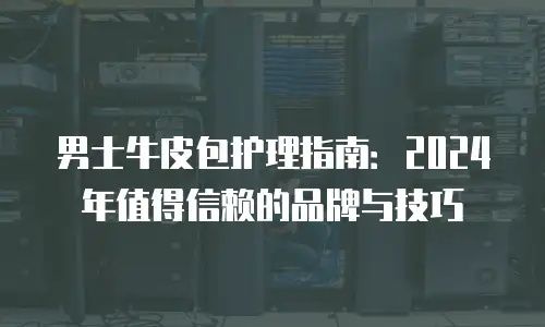 男士牛皮包护理指南：2024年值得信赖的品牌与技巧