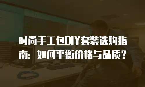 时尚手工包DIY套装选购指南：如何平衡价格与品质？